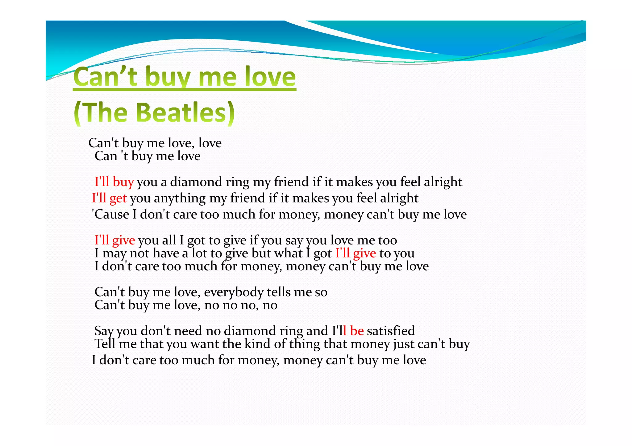 Can't buy me love, love
 Can 't buy me love
 I'll buy you a diamond ring my friend if it makes you feel alright
I'll get you anything my friend if it makes you feel alright
'Cause I don't care too much for money, money can't buy me love
 I'll give you all I got to give if you say you love me too
 I may not have a lot to give but what I got I'll give to you
 I don't care too much for money, money can't buy me love
 Can't buy me love, everybody tells me so
 Can't buy me love, no no no, no
 Say you don't need no diamond ring and I'll be satisfied
 Tell me that you want the kind of thing that money just can't buy
I don't care too much for money, money can't buy me love
 