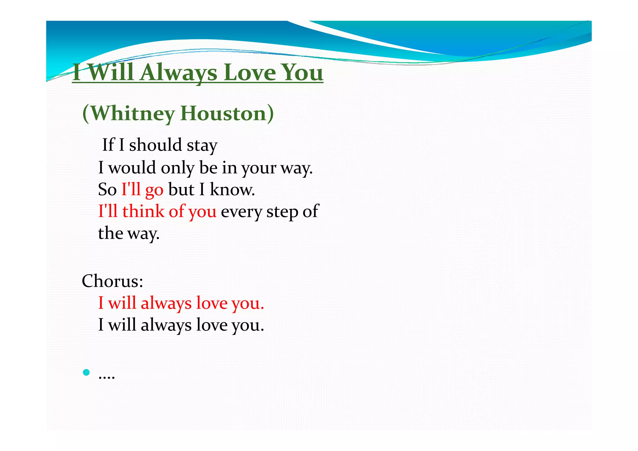 I Will Always Love You
(Whitney Houston)
   If I should stay
  I would only be in your way.
  So I'll go but I know.
  I'll think of you every step of
  the way.

Chorus:
 I will always love you.
 I will always love you.

  ….
 