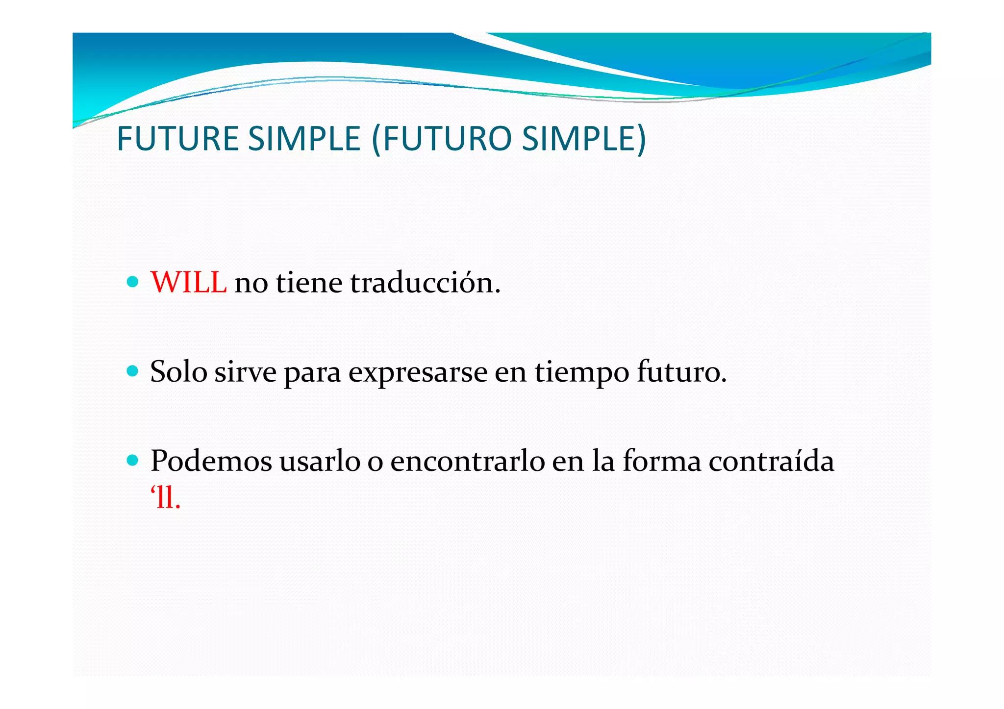 FUTURE SIMPLE (FUTURO SIMPLE)


 WILL no tiene traducción.

 Solo sirve para expresarse en tiempo futuro.

 Podemos usarlo o encontrarlo en la forma contraída
 ‘ll.
 