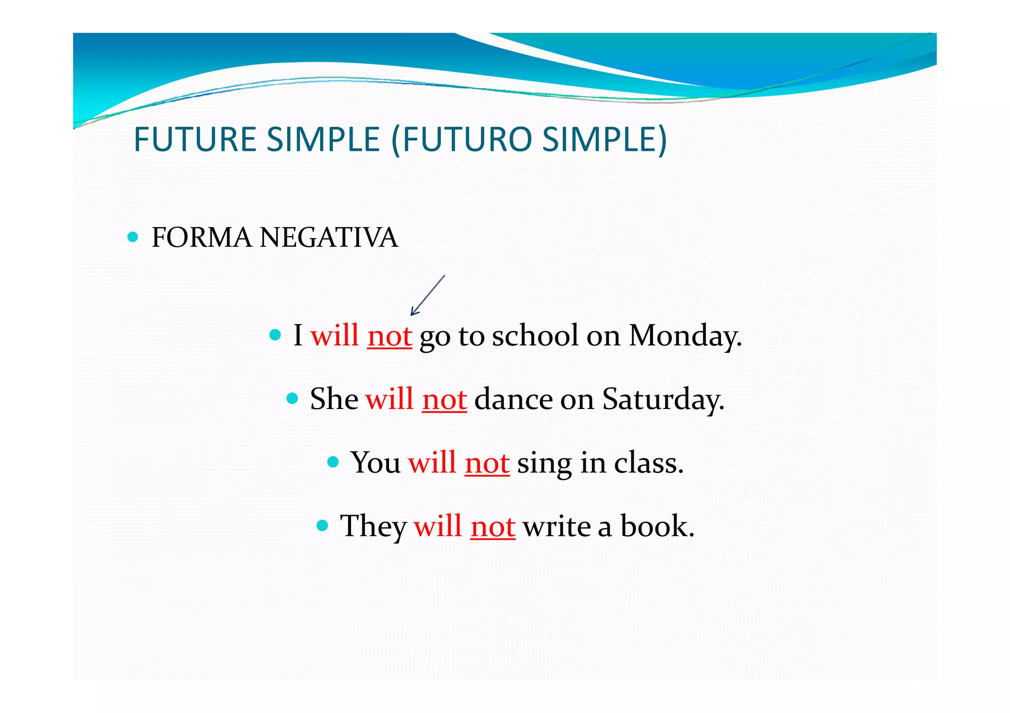 FUTURE SIMPLE (FUTURO SIMPLE)

FORMA NEGATIVA


        I will not go to school on Monday.

         She will not dance on Saturday.

            You will not sing in class.

           They will not write a book.
 