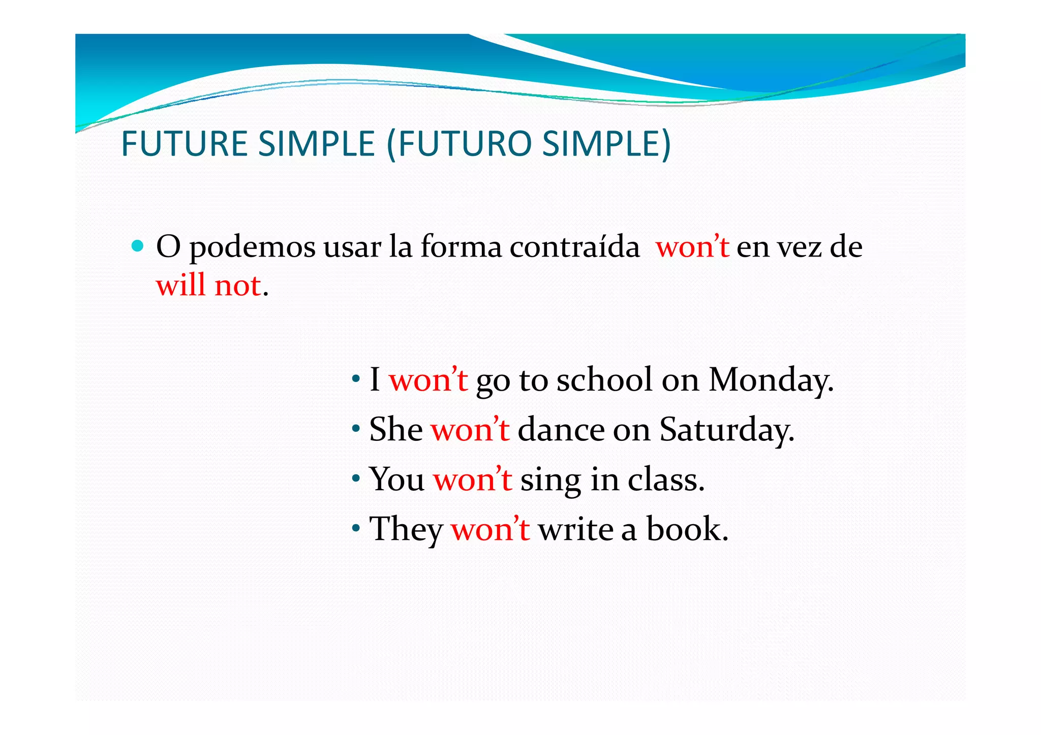 FUTURE SIMPLE (FUTURO SIMPLE)

 O podemos usar la forma contraída won’t en vez de
 will not.

              • I won’t go to school on Monday.
              • She won’t dance on Saturday.
              • You won’t sing in class.
              • They won’t write a book.
 