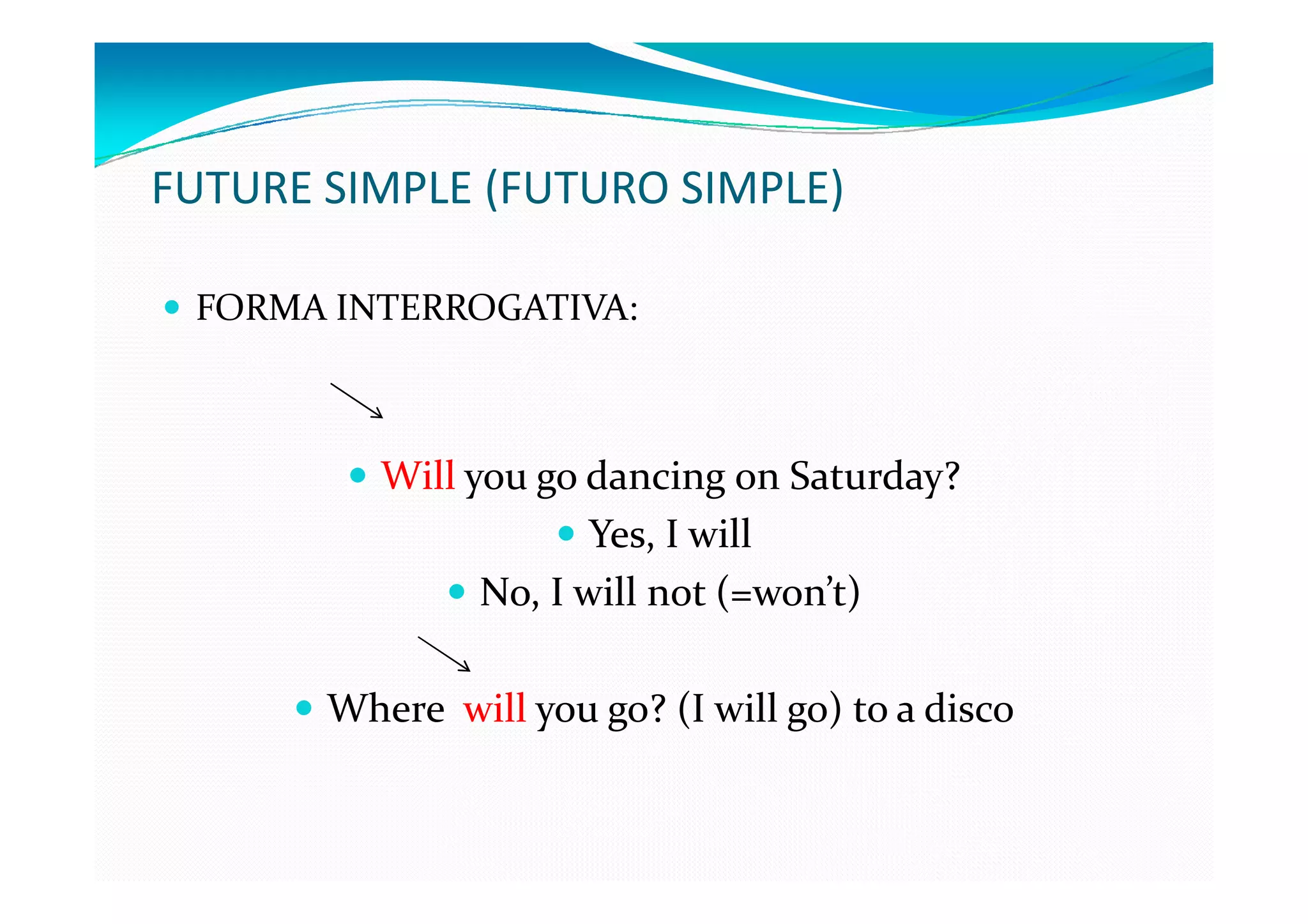 FUTURE SIMPLE (FUTURO SIMPLE)

 FORMA INTERROGATIVA:



          Will you go dancing on Saturday?
                       Yes, I will
                No, I will not (=won’t)

       Where will you go? (I will go) to a disco
 