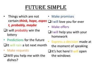 FUTURE SIMPLE
• Things which are not
• Make promises
certain:think, hope, expec I will love you for ever
t, probably, maybe
• Make offers
I will probably win the
I will help you with your
lottery
homework
• Predictions for the future • Express a decision made at
It will rain a lot next month the moment of speaking
• Make requests
It’s hot here! I will open
Will you help me with the
the windows
dishes?

 