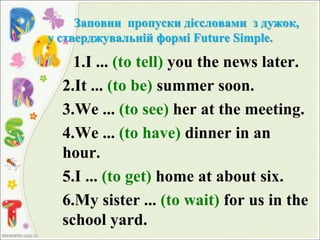 Заповни пропуски дієсловами з дужок,
у стверджувальній формі Future Simple.
1.I ... (to tell) you the news later.
2.It ... (to be) summer soon.
3.We ... (to see) her at the meeting.
4.We ... (to have) dinner in an
hour.
5.I ... (to get) home at about six.
6.My sister ... (to wait) for us in the
school yard.
 