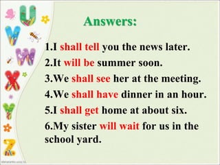 Answers:
1.I shall tell you the news later.
2.It will be summer soon.
3.We shall see her at the meeting.
4.We shall have dinner in an hour.
5.I shall get home at about six.
6.My sister will wait for us in the
school yard.
 