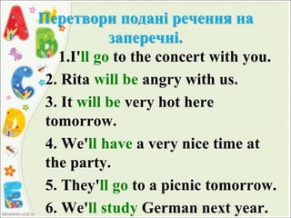 Перетвори подані речення на
заперечні.
1.I'll go to the concert with you.
2. Rita will be angry with us.
3. It will be very hot here
tomorrow.
4. We'll have a very nice time at
the party.
5. They'll go to a picnic tomorrow.
6. We'll study German next year.
 