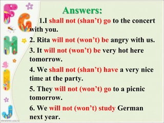 Answers:
1.I shall not (shan’t) go to the concert
with you.
2. Rita will not (won’t) be angry with us.
3. It will not (won’t) be very hot here
tomorrow.
4. We shall not (shan’t) have a very nice
time at the party.
5. They will not (won’t) go to a picnic
tomorrow.
6. We will not (won’t) study German
next year.
 