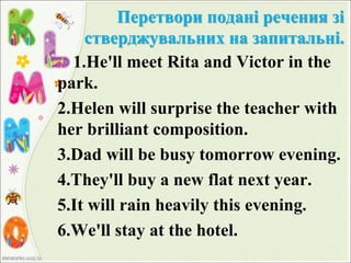 Перетвори подані речения зі
стверджувальних на запитальні.
1.He'll meet Rita and Victor in the
park.
2.Helen will surprise the teacher with
her brilliant composition.
3.Dad will be busy tomorrow evening.
4.They'll buy a new flat next year.
5.It will rain heavily this evening.
6.We'll stay at the hotel.
 