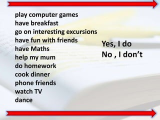 play computer games
have breakfast
go on interesting excursions
have fun with friends
have Maths
help my mum
do homework
cook dinner
phone friends
watch TV
dance
Yes, I do
No , I don’t
 