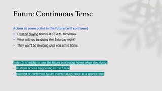 Future Continuous Tense
Action at some point in the future (will continue)
§ I will be playing tennis at 10 A.M. tomorrow.
§ What will you be doing this Saturday night?
§ They won’t be sleeping until you arrive home.
Note: It is helpful to use the future continuous tense when describing:
• multiple actions happening in the future
• planned or confirmed future events taking place at a specific time
 
