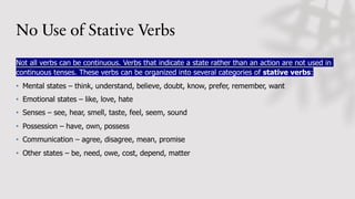 No Use of Stative Verbs
Not all verbs can be continuous. Verbs that indicate a state rather than an action are not used in
continuous tenses. These verbs can be organized into several categories of stative verbs:
• Mental states – think, understand, believe, doubt, know, prefer, remember, want
• Emotional states – like, love, hate
• Senses – see, hear, smell, taste, feel, seem, sound
• Possession – have, own, possess
• Communication – agree, disagree, mean, promise
• Other states – be, need, owe, cost, depend, matter
 