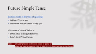 Future Simple Tense
Decision made at the time of speaking:
§ Hold on. I’ll get a pen.
§ We will see what we can do to help you.
With the verb “to think” before it:
§ I think I’ll go to the gym tomorrow.
§ I don’t think I’ll buy that car.
Note: We use “present continuous tense or going to”
when we have a concrete plan or intention to do something in the future.
 