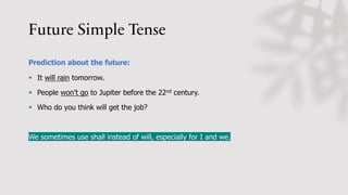 Future Simple Tense
Prediction about the future:
§ It will rain tomorrow.
§ People won’t go to Jupiter before the 22nd century.
§ Who do you think will get the job?
We sometimes use shall instead of will, especially for I and we.
 
