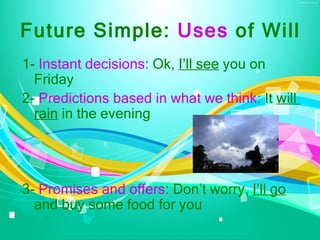 Future Simple: Uses of Will
1- Instant decisions: Ok, I’ll see you on
  Friday
2- Predictions based in what we think: It will
  rain in the evening




3- Promises and offers: Don’t worry, I’ll go
  and buy some food for you
 