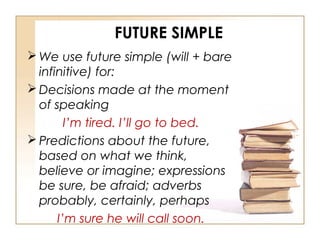 FUTURE SIMPLE
We use future simple (will + bare
infinitive) for:
Decisions made at the moment
of speaking
I’m tired. I’ll go to bed.
Predictions about the future,
based on what we think,
believe or imagine; expressions
be sure, be afraid; adverbs
probably, certainly, perhaps
I’m sure he will call soon.
