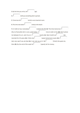 3. By the time you arrive, she (go).
4. I (tell) you everything when I go back.
5. Tomorrow she (write) a very important exam.
6. This time next week I (relax) at the beach.
7. In half an hour everybody (watch) the film.8. This time tomorrow I
(fly) to France.9. John is very upset today. I (try) to talk to him.10. Don't phone
me between 8 a.m. and 12 p.m. I (work).11. Next month we (be
married) for 25 years.12. I think she (pass) tomorrow's exam.13. I
(be) very sad if you do that.14. I can visit you at 5. We (finish) the game by
then.15. By the end of the week he (spend) all his money.
 