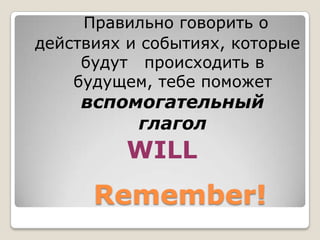 Правильно говорить о
действиях и событиях, которые
     будут происходить в
    будущем, тебе поможет
     вспомогательный
          глагол
          WILL
      Remember!
 