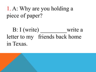 1. A: Why are you holding a
piece of paper?
B: I (write) _________write a
letter to my friends back home
in Texas.
 