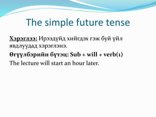 The simple future tense
Хэрэглээ: Ирээдүйд хийгдэх гэж буй үйл
явдлуудад хэрэглэнэ.
Өгүүлбэрийн бүтэц: Sub + will + verb(1)
The lecture will start an hour later.
 