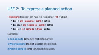 USE 2: To express a planned action
• Structure: Subject + am / are / is + going to + V1 + Object
• Ex: I + am + going to + drink + coffee
• Ex: You + are + going to + drink + coffee
• Ex: He + is + going to + drink + coffee
Examples:
1. I am going to buy a new mobile tomorrow.
1.We are going to meet at 6 o’clock this evening.
2.Peter is going to come to Chennai next week.
 