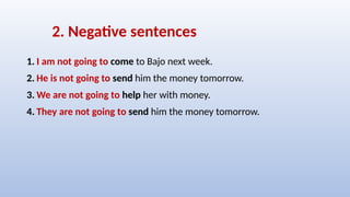 2. Negative sentences
1. I am not going to come to Bajo next week.
2. He is not going to send him the money tomorrow.
3. We are not going to help her with money.
4. They are not going to send him the money tomorrow.
 