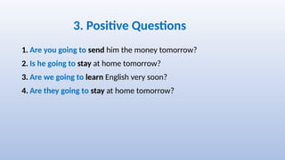 3. Positive Questions
1. Are you going to send him the money tomorrow?
2. Is he going to stay at home tomorrow?
3. Are we going to learn English very soon?
4. Are they going to stay at home tomorrow?
 