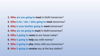 1. Who are you going to meet in Delhi tomorrow?
2. Who is he / she / John going to meet tomorrow?
3. Who is your brother going to meet tomorrow?
4. Who are we going to meet in Delhi tomorrow?
5. Who is going to come to our house today?
6. Who is going to help you with money?
7. Who is going to play chess with you tomorrow?
8. Who is going to receive you at the bus station?
 