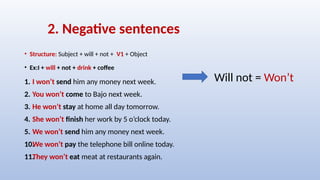 2. Negative sentences
• Structure: Subject + will + not + V1 + Object
• Ex:I + will + not + drink + coffee
1. I won’t send him any money next week.
2. You won’t come to Bajo next week.
3. He won’t stay at home all day tomorrow.
4. She won’t finish her work by 5 o’clock today.
5. We won’t send him any money next week.
10.
We won’t pay the telephone bill online today.
11.
They won’t eat meat at restaurants again.
Will not = Won’t
 