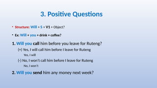 3. Positive Questions
• Structure: Will + S + V1 + Object?
• Ex: Will + you + drink + coffee?
1. Will you call him before you leave for Ruteng?
(+) Yes, I will call him before I leave for Ruteng
Yes, I will
(-) No, I won’t call him before I leave for Ruteng
No, I won’t
2. Will you send him any money next week?
 