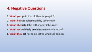 4. Negative Questions
1. Won’t you go to that clothes shop again?
2. Won’t he stay at home all day tomorrow?
3. Won’t she help John with money if he asks?
4. Won’t we definitely buy him a new watch today?
5. Won’t they get her some coffee when she comes?
 