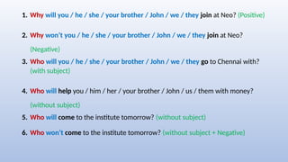 1. Why will you / he / she / your brother / John / we / they join at Neo? (Positive)
2. Why won’t you / he / she / your brother / John / we / they join at Neo?
(Negative)
3. Who will you / he / she / your brother / John / we / they go to Chennai with?
(with subject)
4. Who will help you / him / her / your brother / John / us / them with money?
(without subject)
5. Who will come to the institute tomorrow? (without subject)
6. Who won’t come to the institute tomorrow? (without subject + Negative)
 