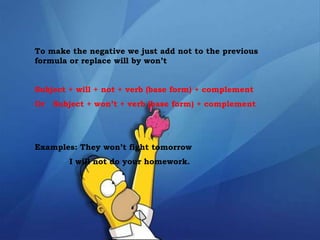 To make the negative we just add not to the previous
formula or replace will by won’t
Subject + will + not + verb (base form) + complement
Or Subject + won’t + verb (base form) + complement
Examples: They won’t fight tomorrow
I will not do your homework.
 
