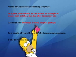 Words and expressions referring to future:
In a year, next month, in the future, in a couple of
years, next october, the day after tomorrow, etc.
Assumptions: Probably, I think, maybe, perhaps.
In a couple of years there won’t be transantiago anymore.
I will drive a car next week.
 