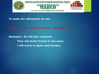 To make the affirmative we use:
Subject + will + verb (base form) + complement
Examples: He will play tomorrow
They will study French in two years.
I will travel to Spain next Sunday.
 