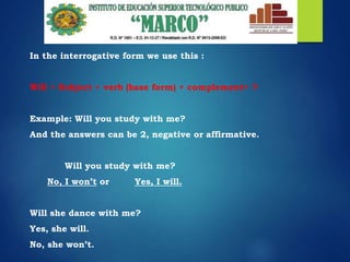 In the interrogative form we use this :
Will + Subject + verb (base form) + complement+ ?
Example: Will you study with me?
And the answers can be 2, negative or affirmative.
Will you study with me?
No, I won’t or Yes, I will.
Will she dance with me?
Yes, she will.
No, she won’t.
 