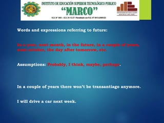 Words and expressions referring to future:
In a year, next month, in the future, in a couple of years,
next october, the day after tomorrow, etc.
Assumptions: Probably, I think, maybe, perhaps.
In a couple of years there won’t be transantiago anymore.
I will drive a car next week.
 