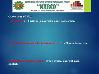 Other uses of Will
• A promise: I will help you with your homework.
• An action that can’t be influenced: It will rain tomorrow.
•Conditional clauses type I: If you study, you will pass
english.
 