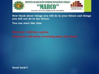 Now think about things you will do in your future and things
you will not do in the future.
You can start like this:
Next year I will buy a guitar.
Tomorrow I will know everything about the future.
Good luck!!!
 