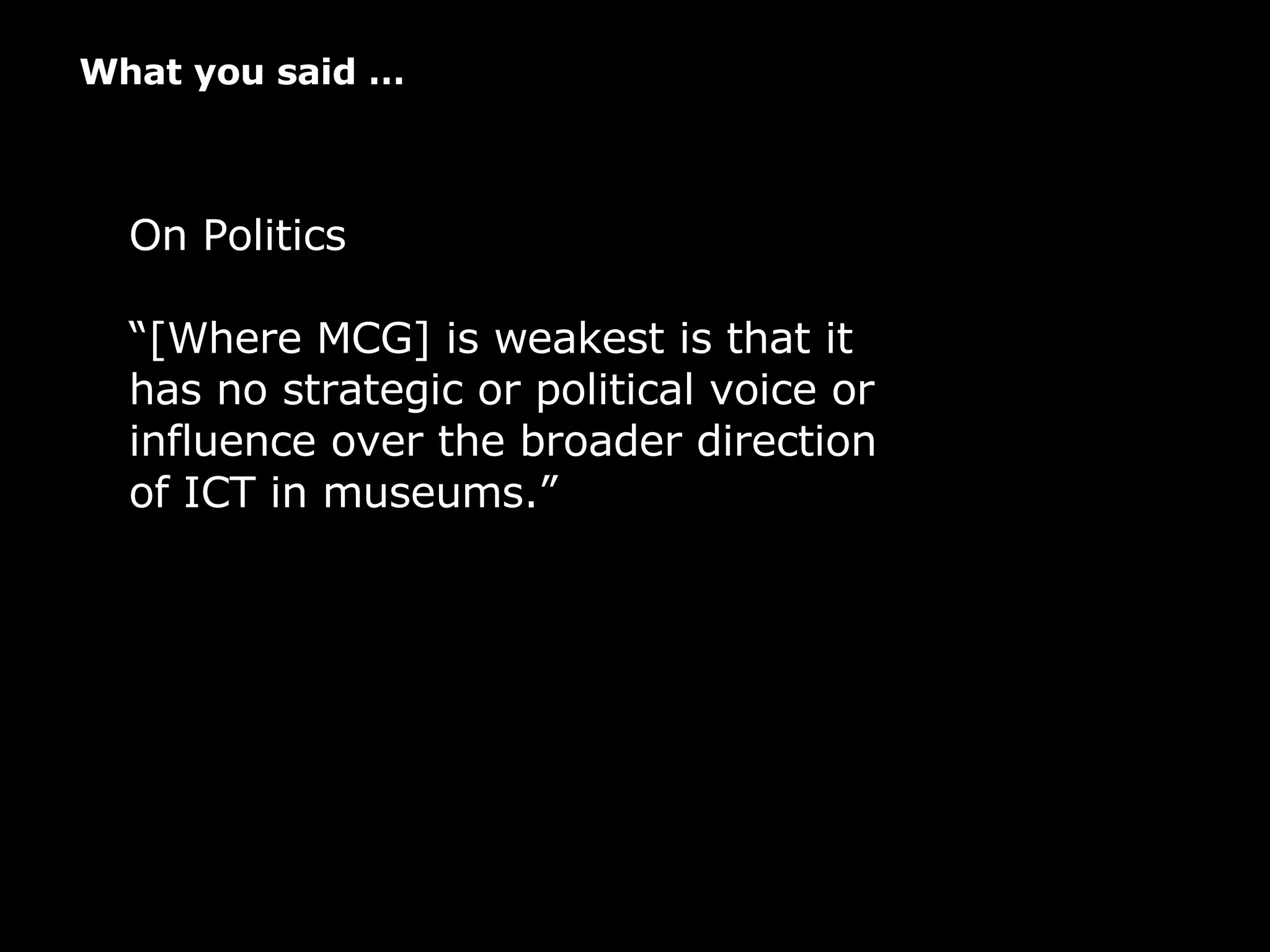 What you said … On Politics “ [Where MCG] is weakest is that it has no strategic or political voice or influence over the broader direction of ICT in museums.”   