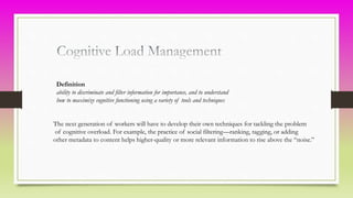 Definition
ability to discriminate and filter information for importance, and to understand
how to maximize cognitive functioning using a variety of tools and techniques
The next generation of workers will have to develop their own techniques for tackling the problem
of cognitive overload. For example, the practice of social filtering—ranking, tagging, or adding
other metadata to content helps higher-quality or more relevant information to rise above the “noise.”
 