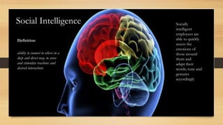 Social Intelligence
Definition
ability to connect to others in a
deep and direct way, to sense
and stimulate reactions and
desired interactions
Socially
intelligent
employees are
able to quickly
assess the
emotions of
those around
them and
adapt their
words, tone and
gestures
accordingly
 