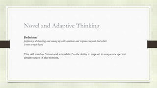 Definition
proficiency at thinking and coming up with solutions and responses beyond that which
is rote or rule-based
This skill involves “situational adaptability”—the ability to respond to unique unexpected
circumstances of the moment.
 