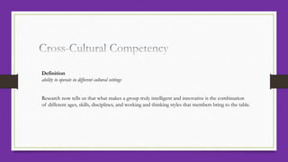 Definition
ability to operate in different cultural settings
Research now tells us that what makes a group truly intelligent and innovative is the combination
of different ages, skills, disciplines, and working and thinking styles that members bring to the table.
 