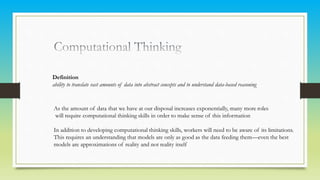 Definition
ability to translate vast amounts of data into abstract concepts and to understand data-based reasoning
As the amount of data that we have at our disposal increases exponentially, many more roles
will require computational thinking skills in order to make sense of this information
In addition to developing computational thinking skills, workers will need to be aware of its limitations.
This requires an understanding that models are only as good as the data feeding them—even the best
models are approximations of reality and not reality itself
 