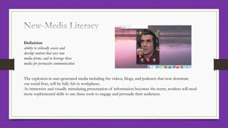 Definition
ability to critically assess and
develop content that uses new
media forms, and to leverage these
media for persuasive communication
The explosion in user-generated media including the videos, blogs, and podcasts that now dominate
our social lives, will be fully felt in workplaces.
As immersive and visually stimulating presentation of information becomes the norm, workers will need
more sophisticated skills to use these tools to engage and persuade their audiences.
 