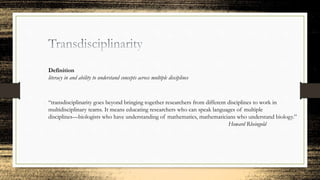 Definition
literacy in and ability to understand concepts across multiple disciplines
“transdisciplinarity goes beyond bringing together researchers from different disciplines to work in
multidisciplinary teams. It means educating researchers who can speak languages of multiple
disciplines—biologists who have understanding of mathematics, mathematicians who understand biology.”
Howard Rheingold
 