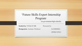 ‘Future Skills Expert Internship
Program’
(in government high schools)
Guided by: VENKAT SIR Presented by:
Designation: Assistant Professor G.CHISHMA
(20MQ1A0561)
 