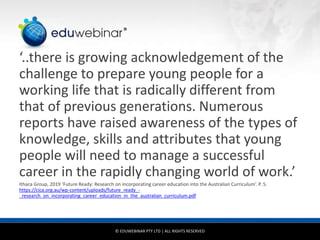 © EDUWEBINAR PTY LTD | ALL RIGHTS RESERVED
®
‘..there is growing acknowledgement of the
challenge to prepare young people for a
working life that is radically different from
that of previous generations. Numerous
reports have raised awareness of the types of
knowledge, skills and attributes that young
people will need to manage a successful
career in the rapidly changing world of work.’
Ithaca Group, 2019 ‘Future Ready: Research on incorporating career education into the Australian Curriculum’. P. 5.
https://cica.org.au/wp-content/uploads/future_ready_-
_research_on_incorporating_career_education_in_the_australian_curriculum.pdf
 