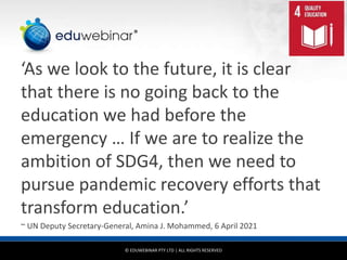 © EDUWEBINAR PTY LTD | ALL RIGHTS RESERVED
®
‘As we look to the future, it is clear
that there is no going back to the
education we had before the
emergency … If we are to realize the
ambition of SDG4, then we need to
pursue pandemic recovery efforts that
transform education.’
~ UN Deputy Secretary-General, Amina J. Mohammed, 6 April 2021
 