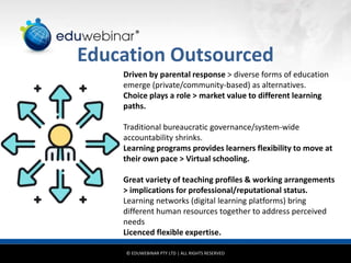 © EDUWEBINAR PTY LTD | ALL RIGHTS RESERVED
®
Education Outsourced
Driven by parental response > diverse forms of education
emerge (private/community-based) as alternatives.
Choice plays a role > market value to different learning
paths.
Traditional bureaucratic governance/system-wide
accountability shrinks.
Learning programs provides learners flexibility to move at
their own pace > Virtual schooling.
Great variety of teaching profiles & working arrangements
> implications for professional/reputational status.
Learning networks (digital learning platforms) bring
different human resources together to address perceived
needs
Licenced flexible expertise.
 